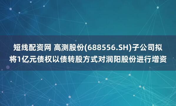 短线配资网 高测股份(688556.SH)子公司拟将1亿元债权以债转股方式对润阳股份进行增资