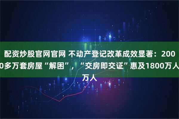 配资炒股官网官网 不动产登记改革成效显著：2000多万套房屋“解困”，“交房即交证”惠及1800万人