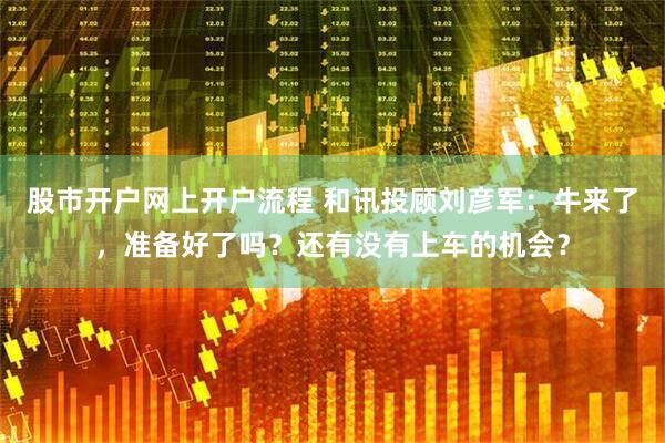 股市开户网上开户流程 和讯投顾刘彦军：牛来了，准备好了吗？还有没有上车的机会？