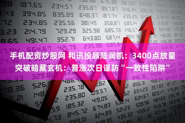 手机配资炒股网 和讯投顾陆润凯：3400点放量突破暗藏玄机：普涨次日谨防“一致性陷阱”