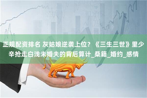 正规配资排名 灰姑娘逆袭上位？《三生三世》里少辛抢走白浅未婚夫的背后算计_桑籍_婚约_感情
