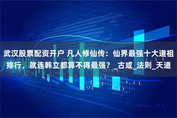 武汉股票配资开户 凡人修仙传：仙界最强十大道祖排行，就连韩立都算不得最强？_古或_法则_天道