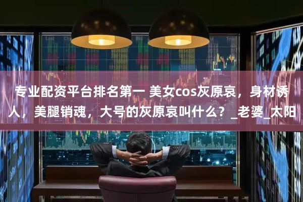 专业配资平台排名第一 美女cos灰原哀，身材诱人，美腿销魂，大号的灰原哀叫什么？_老婆_太阳