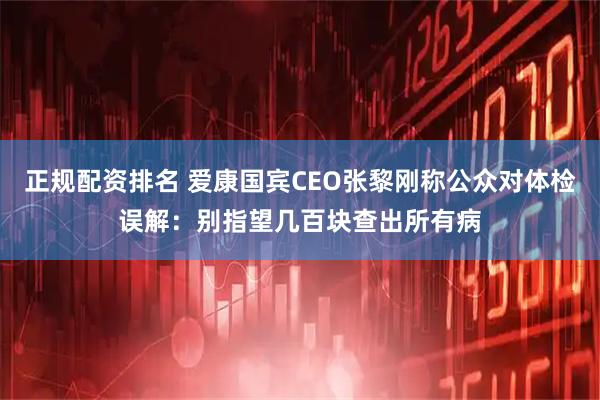 正规配资排名 爱康国宾CEO张黎刚称公众对体检误解：别指望几百块查出所有病