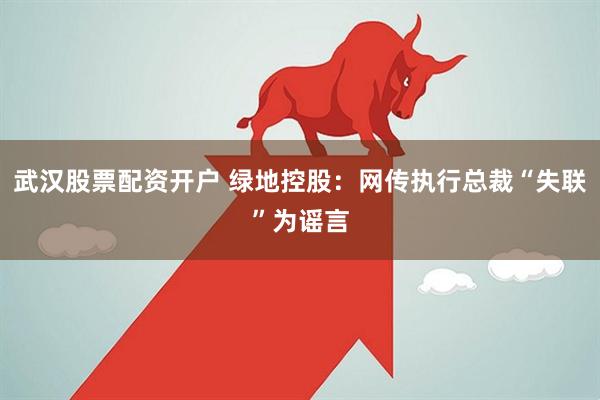 武汉股票配资开户 绿地控股：网传执行总裁“失联”为谣言