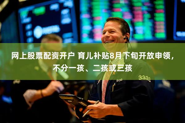 网上股票配资开户 育儿补贴8月下旬开放申领，不分一孩、二孩或三孩
