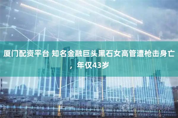 厦门配资平台 知名金融巨头黑石女高管遭枪击身亡，年仅43岁
