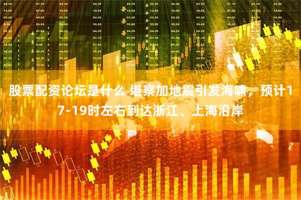 股票配资论坛是什么 堪察加地震引发海啸，预计17-19时左右到达浙江、上海沿岸