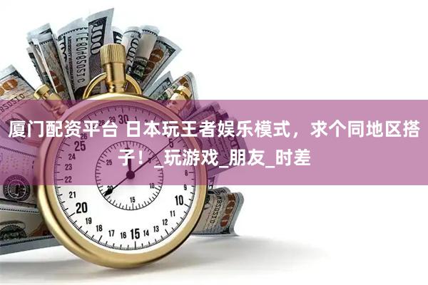 厦门配资平台 日本玩王者娱乐模式，求个同地区搭子！_玩游戏_朋友_时差