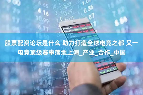 股票配资论坛是什么 助力打造全球电竞之都 又一电竞顶级赛事落地上海_产业_合作_中国