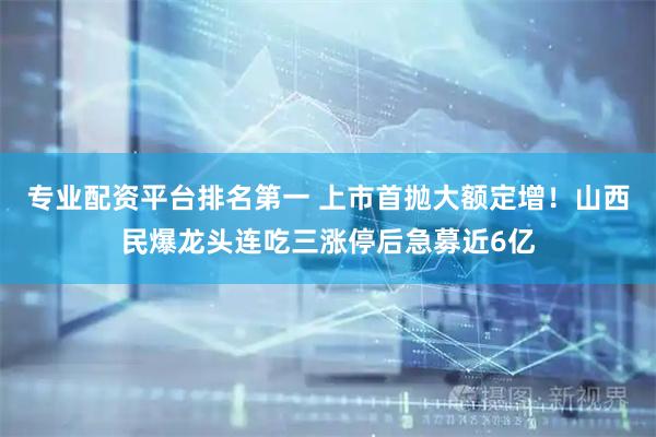 专业配资平台排名第一 上市首抛大额定增！山西民爆龙头连吃三涨停后急募近6亿