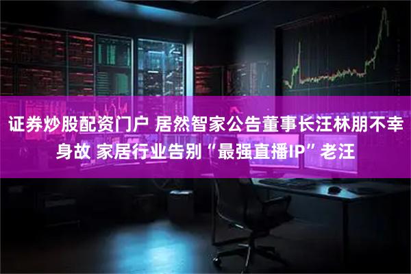 证券炒股配资门户 居然智家公告董事长汪林朋不幸身故 家居行业告别“最强直播IP”老汪