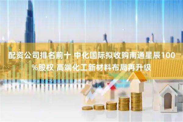 配资公司排名前十 中化国际拟收购南通星辰100%股权 高端化工新材料布局再升级