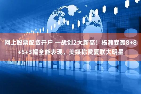 网上股票配资开户 一战创2大新高！杨瀚森轰8+8+5+3帽全能表现，美媒称赞夏联大明星