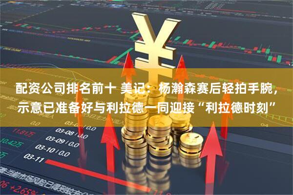 配资公司排名前十 美记：杨瀚森赛后轻拍手腕，示意已准备好与利拉德一同迎接“利拉德时刻”