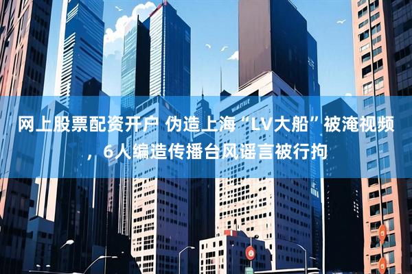 网上股票配资开户 伪造上海“LV大船”被淹视频，6人编造传播台风谣言被行拘
