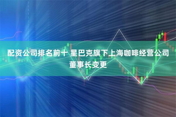 配资公司排名前十 星巴克旗下上海咖啡经营公司董事长变更