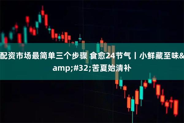 配资市场最简单三个步骤 食愈24节气丨小鲜藏至味 苦夏始清补