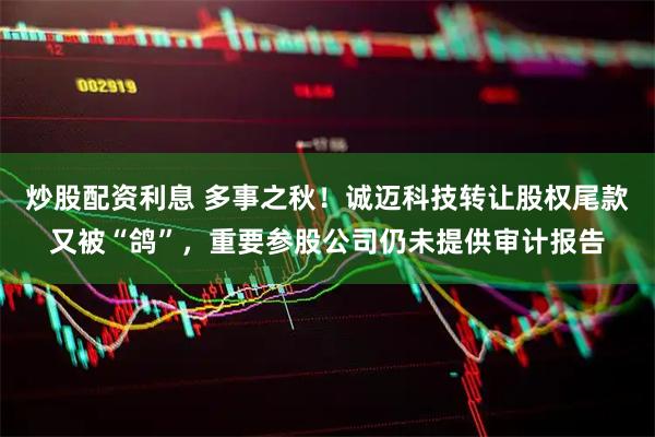 炒股配资利息 多事之秋！诚迈科技转让股权尾款又被“鸽”，重要参股公司仍未提供审计报告